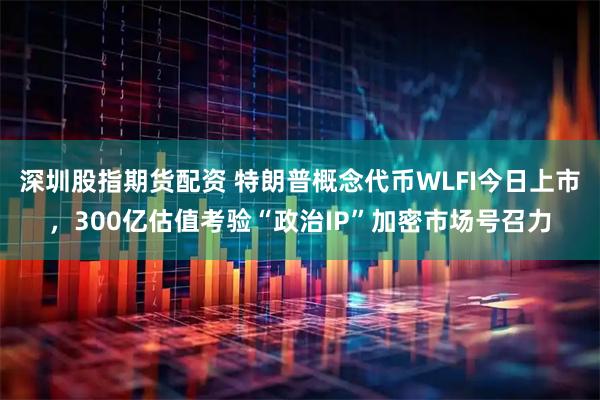 深圳股指期货配资 特朗普概念代币WLFI今日上市，300亿估值考验“政治IP”加密市场号召力