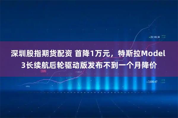 深圳股指期货配资 首降1万元，特斯拉Model 3长续航后轮驱动版发布不到一个月降价