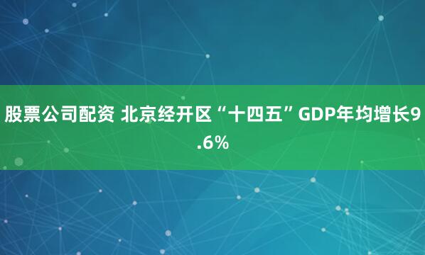 股票公司配资 北京经开区“十四五”GDP年均增长9.6%