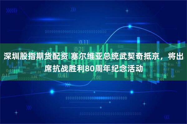 深圳股指期货配资 塞尔维亚总统武契奇抵京，将出席抗战胜利80周年纪念活动