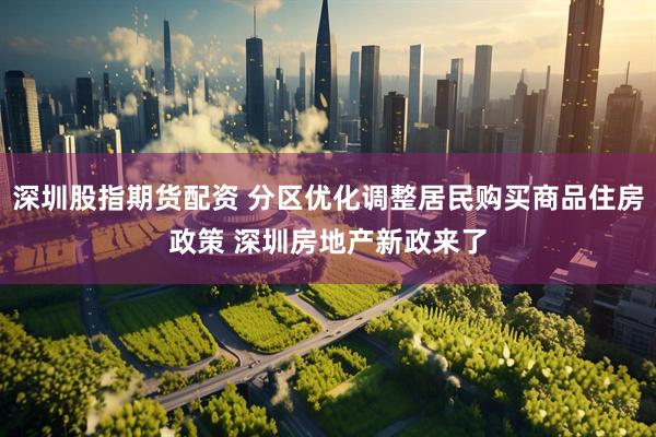 深圳股指期货配资 分区优化调整居民购买商品住房政策 深圳房地产新政来了