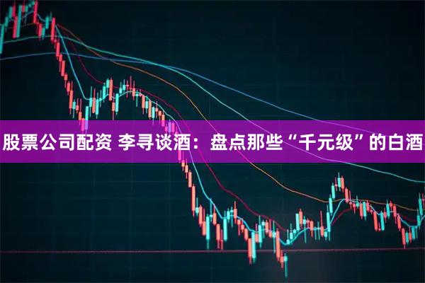 股票公司配资 李寻谈酒：盘点那些“千元级”的白酒