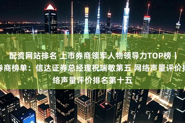 配资网站排名 上市券商领军人物领导力TOP榜丨成长发展券商榜单：信达证券总经理祝瑞敏第五 网络声量评价排名第十五