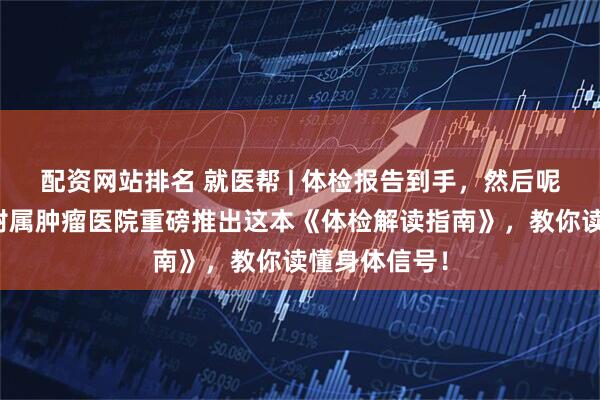 配资网站排名 就医帮 | 体检报告到手，然后呢？重庆大学附属肿瘤医院重磅推出这本《体检解读指南》，教你读懂身体信号！
