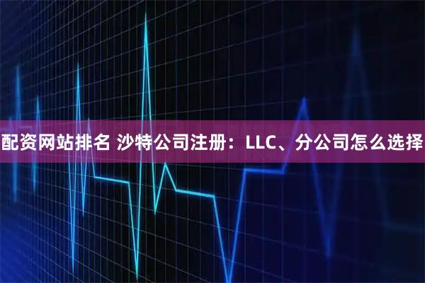 配资网站排名 沙特公司注册：LLC、分公司怎么选择