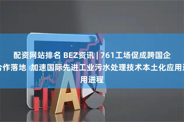 配资网站排名 BEZ资讯 | 761工场促成跨国企业合作落地  加速国际先进工业污水处理技术本土化应用进程