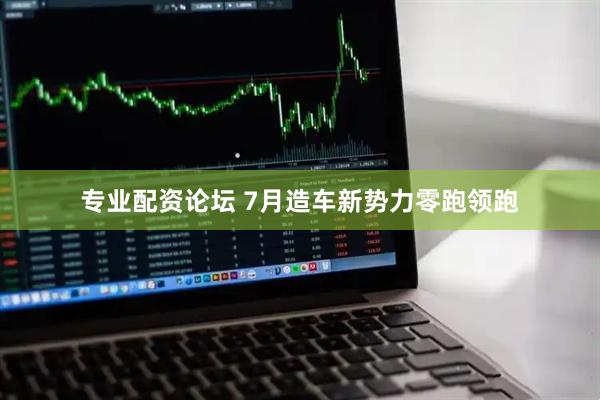 专业配资论坛 7月造车新势力零跑领跑