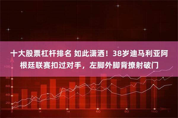 十大股票杠杆排名 如此潇洒！38岁迪马利亚阿根廷联赛扣过对手，左脚外脚背撩射破门