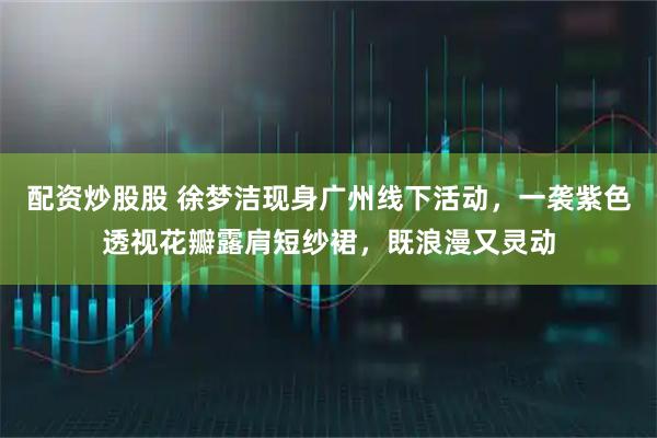 配资炒股股 徐梦洁现身广州线下活动，一袭紫色透视花瓣露肩短纱裙，既浪漫又灵动