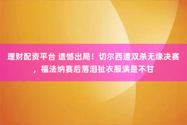 理财配资平台 遗憾出局！切尔西遭双杀无缘决赛，福法纳赛后落泪扯衣服满是不甘