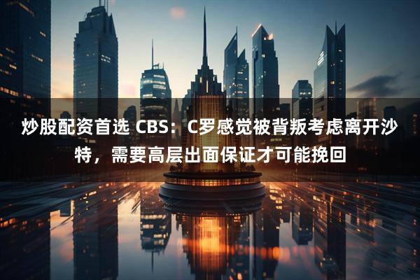 炒股配资首选 CBS：C罗感觉被背叛考虑离开沙特，需要高层出面保证才可能挽回