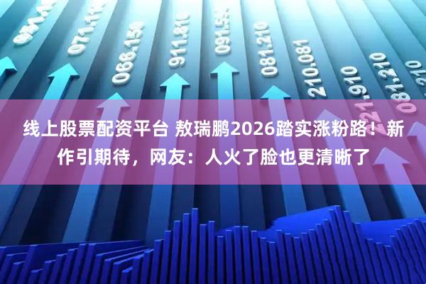 线上股票配资平台 敖瑞鹏2026踏实涨粉路！新作引期待，网友：人火了脸也更清晰了