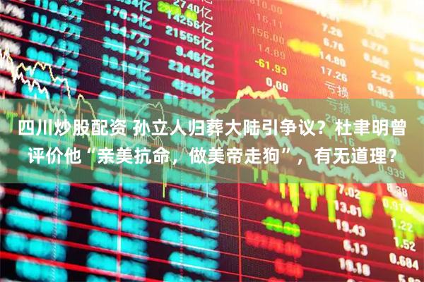 四川炒股配资 孙立人归葬大陆引争议？杜聿明曾评价他“亲美抗命，做美帝走狗”，有无道理？