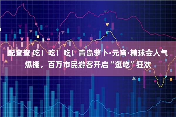 配查查 吃！吃！吃！青岛萝卜·元宵·糖球会人气爆棚，百万市民游客开启“逛吃”狂欢