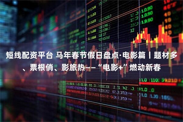 短线配资平台 马年春节假日盘点·电影篇丨题材多、票根俏、影旅热——“电影+”燃动新春