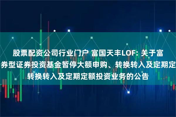 股票配资公司行业门户 富国天丰LOF: 关于富国天丰强化收益债券型证券投资基金暂停大额申购、转换转入及定期定额投资业务的公告