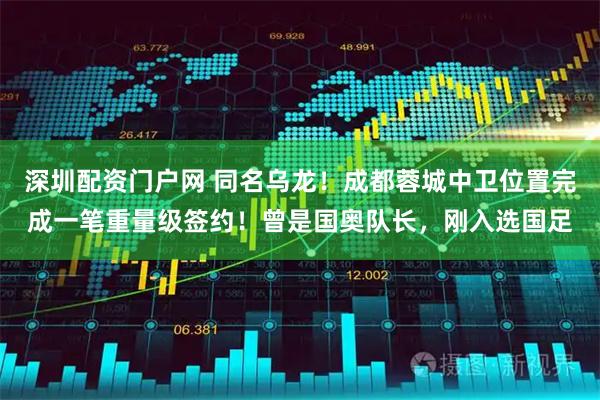 深圳配资门户网 同名乌龙！成都蓉城中卫位置完成一笔重量级签约！曾是国奥队长，刚入选国足