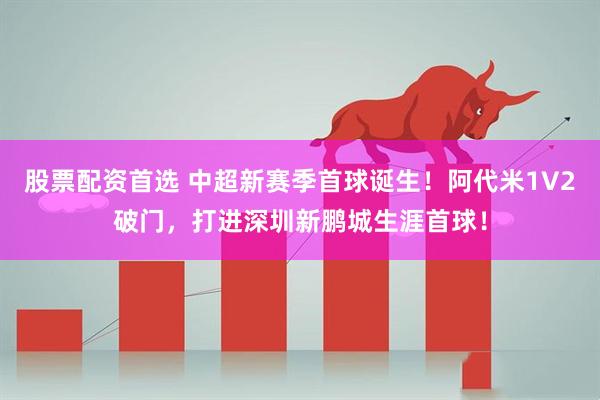 股票配资首选 中超新赛季首球诞生！阿代米1V2破门，打进深圳新鹏城生涯首球！