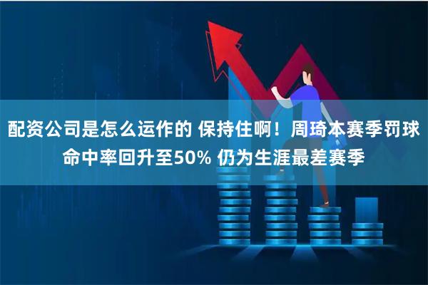 配资公司是怎么运作的 保持住啊！周琦本赛季罚球命中率回升至50% 仍为生涯最差赛季