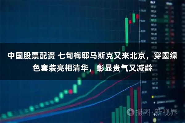 中国股票配资 七旬梅耶马斯克又来北京，穿墨绿色套装亮相清华，彰显贵气又减龄