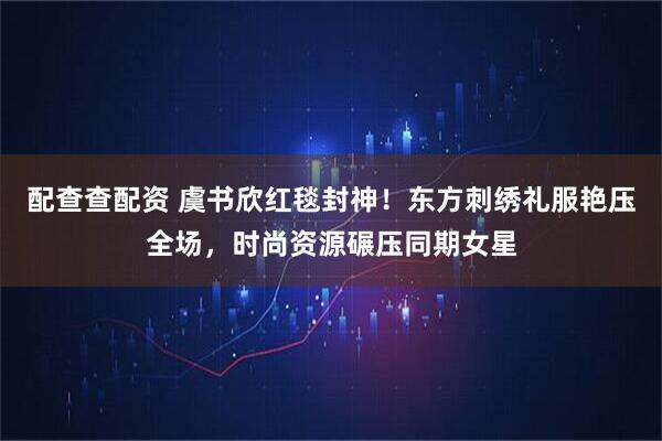 配查查配资 虞书欣红毯封神！东方刺绣礼服艳压全场，时尚资源碾压同期女星